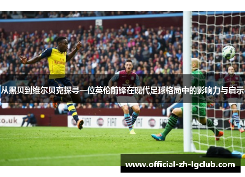 从黑贝到维尔贝克探寻一位英伦前锋在现代足球格局中的影响力与启示