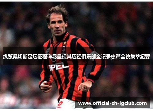 纵览桑切斯足坛征程详尽呈现其历经俱乐部全记录史篇全貌集萃纪要