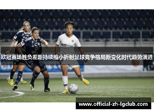 欧冠赛场胜负差距持续缩小折射足球竞争格局新变化时代趋势演进