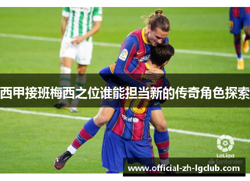 西甲接班梅西之位谁能担当新的传奇角色探索