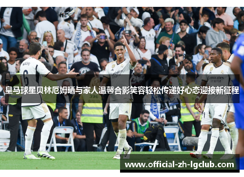 皇马球星贝林厄姆晒与家人温馨合影笑容轻松传递好心态迎接新征程